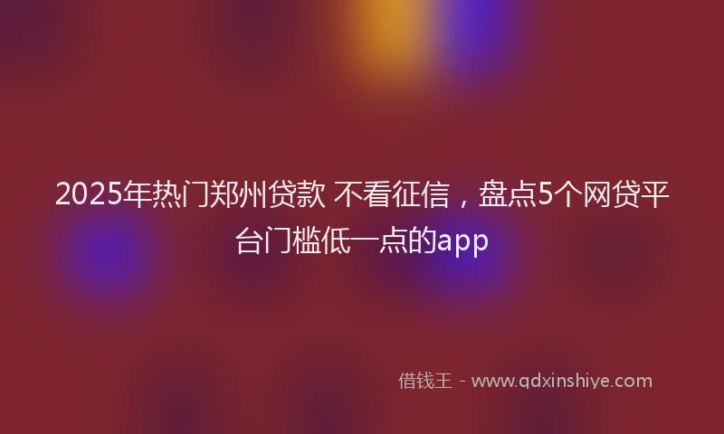 2025年热门郑州贷款 不看征信，盘点5个网贷平台门槛低一点的app