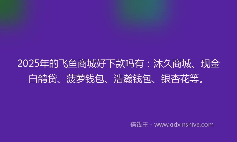 2025年的飞鱼商城好下款吗有：沐久商城、现金白鸽贷、菠萝钱包、浩瀚钱包、银杏花等。