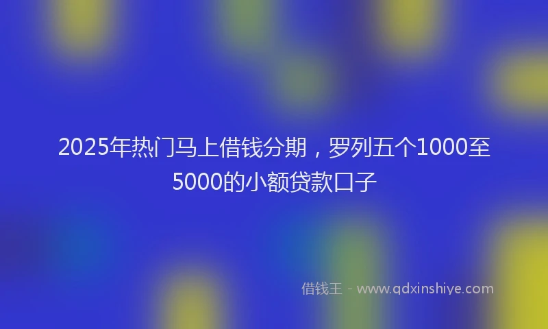 2025年热门马上借钱分期，罗列五个1000至5000的小额贷款口子