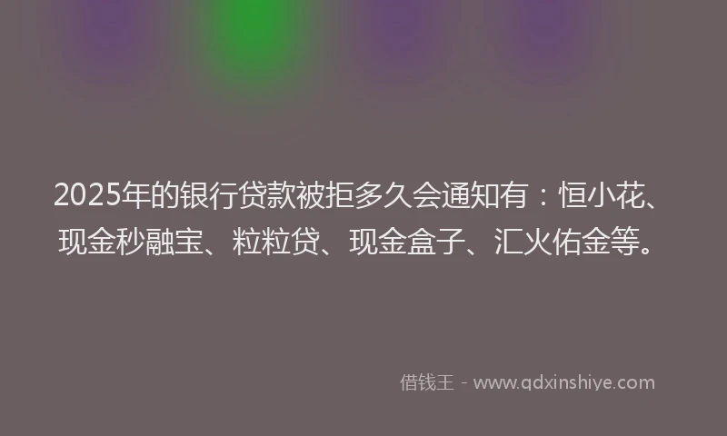 2025年的银行贷款被拒多久会通知有：恒小花、现金秒融宝、粒粒贷、现金盒子、汇火佑金等。