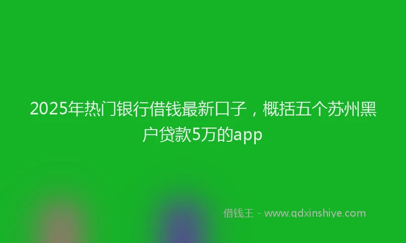 2025年热门银行借钱最新口子，概括五个苏州黑户贷款5万的app