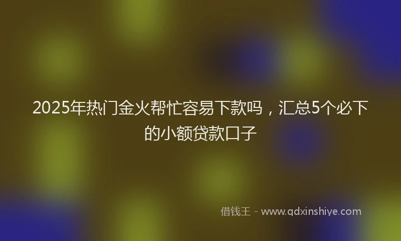2025年热门金火帮忙容易下款吗，汇总5个必下的小额贷款口子