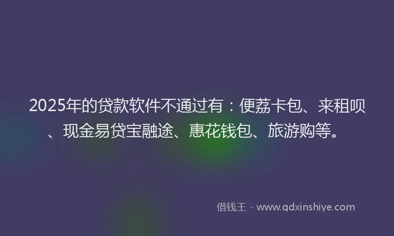 2025年的贷款软件不通过有：便荔卡包、来租呗、现金易贷宝融途、惠花钱包、旅游购等。