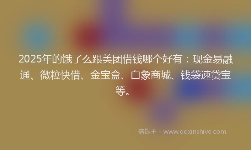 2025年的饿了么跟美团借钱哪个好有：现金易融通、微粒快借、金宝盒、白象商城、钱袋速贷宝等。