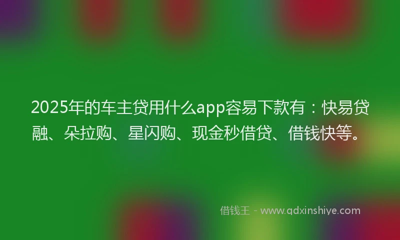 2025年的车主贷用什么app容易下款有：快易贷融、朵拉购、星闪购、现金秒借贷、借钱快等。