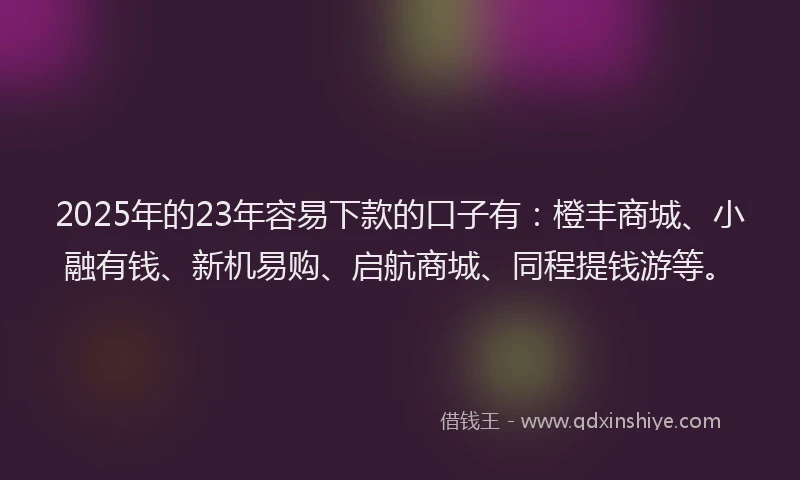 2025年的23年容易下款的口子有：橙丰商城、小融有钱、新机易购、启航商城、同程提钱游等。