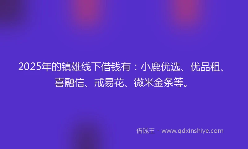 2025年的镇雄线下借钱有：小鹿优选、优品租、喜融信、戒易花、微米金条等。