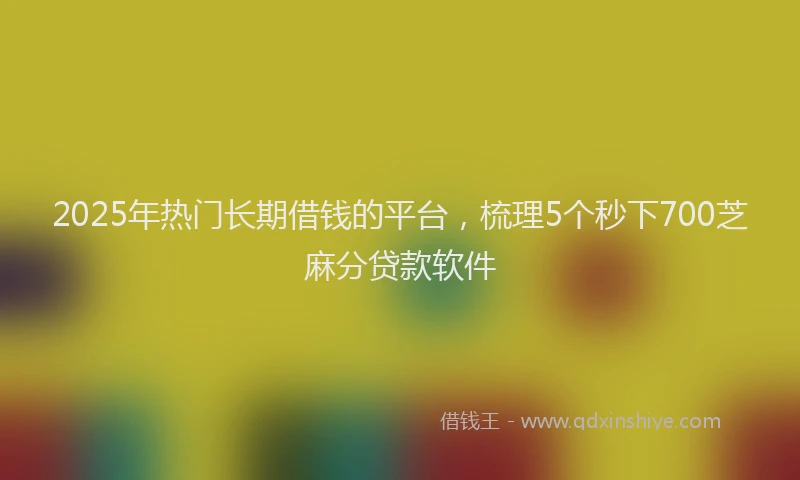 2025年热门长期借钱的平台，梳理5个秒下700芝麻分贷款软件