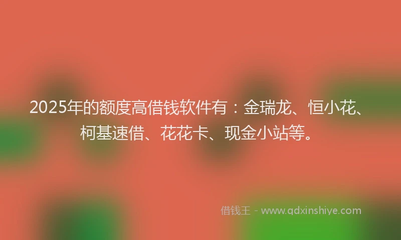 2025年的额度高借钱软件有：金瑞龙、恒小花、柯基速借、花花卡、现金小站等。