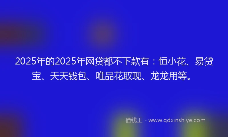 2025年的2025年网贷都不下款有：恒小花、易贷宝、天天钱包、唯品花取现、龙龙用等。