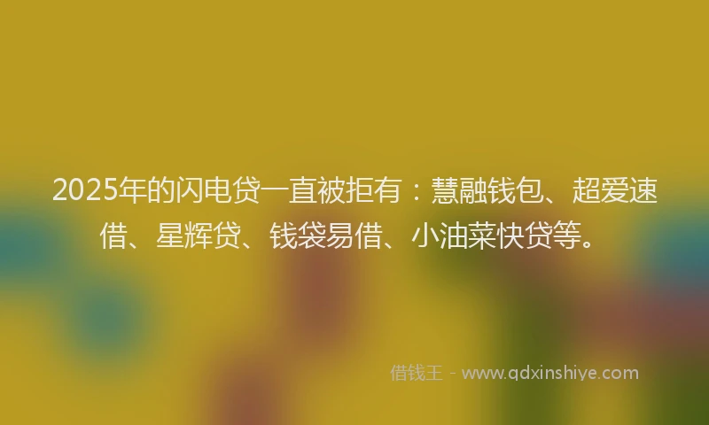 2025年的闪电贷一直被拒有：慧融钱包、超爱速借、星辉贷、钱袋易借、小油菜快贷等。