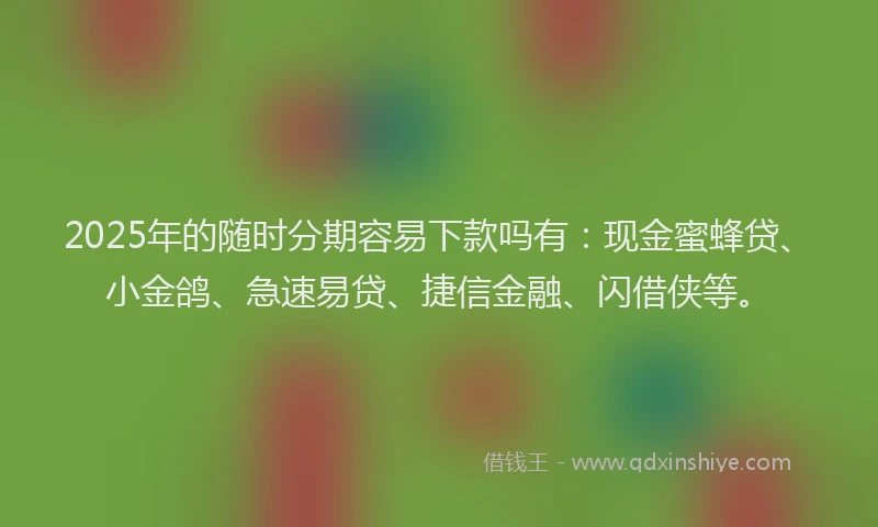 2025年的随时分期容易下款吗有：现金蜜蜂贷、小金鸽、急速易贷、捷信金融、闪借侠等。