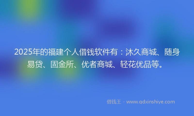 2025年的福建个人借钱软件有：沐久商城、随身易贷、固金所、优者商城、轻花优品等。