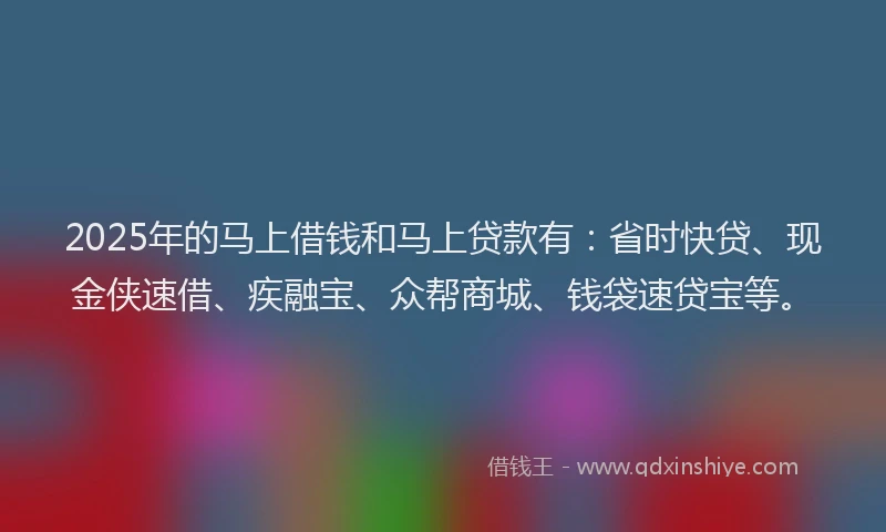 2025年的马上借钱和马上贷款有：省时快贷、现金侠速借、疾融宝、众帮商城、钱袋速贷宝等。