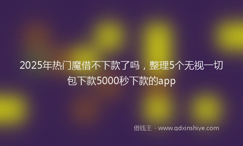 2025年热门魔借不下款了吗，整理5个无视一切包下款5000秒下款的app