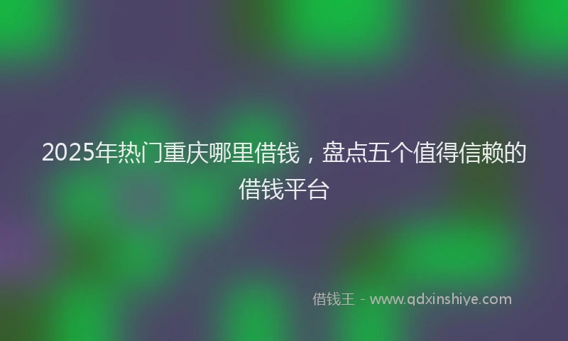 2025年热门重庆哪里借钱，盘点五个值得信赖的借钱平台