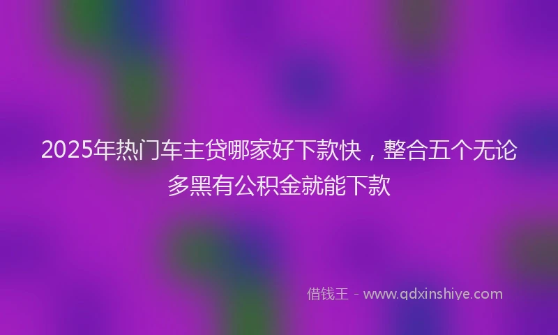 2025年热门车主贷哪家好下款快，整合五个无论多黑有公积金就能下款