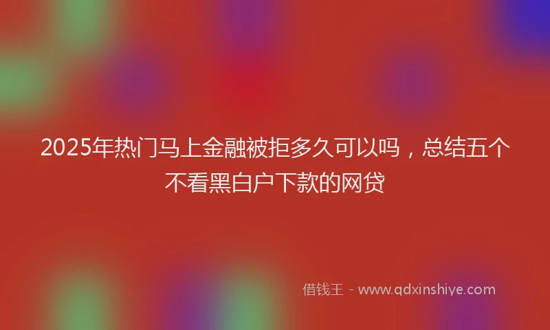 2025年热门马上金融被拒多久可以吗，总结五个不看黑白户下款的网贷