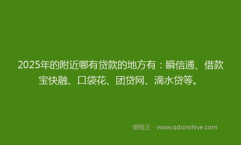 2025年的附近哪有贷款的地方有：瞬信通、借款宝快融、口袋花、团贷网、滴水贷等。
