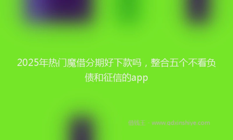 2025年热门魔借分期好下款吗，整合五个不看负债和征信的app