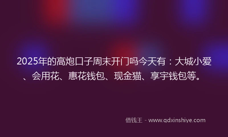 2025年的高炮口子周末开门吗今天有：大城小爱、会用花、惠花钱包、现金猫、享宇钱包等。
