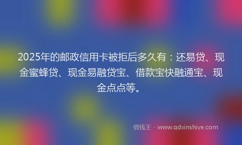 2025年的邮政信用卡被拒后多久有：还易贷、现金蜜蜂贷、现金易融贷宝、借款宝快融通宝、现金点点等。
