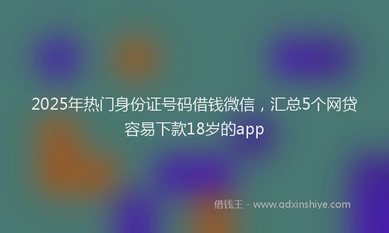2025年热门身份证号码借钱微信，汇总5个网贷容易下款18岁的app