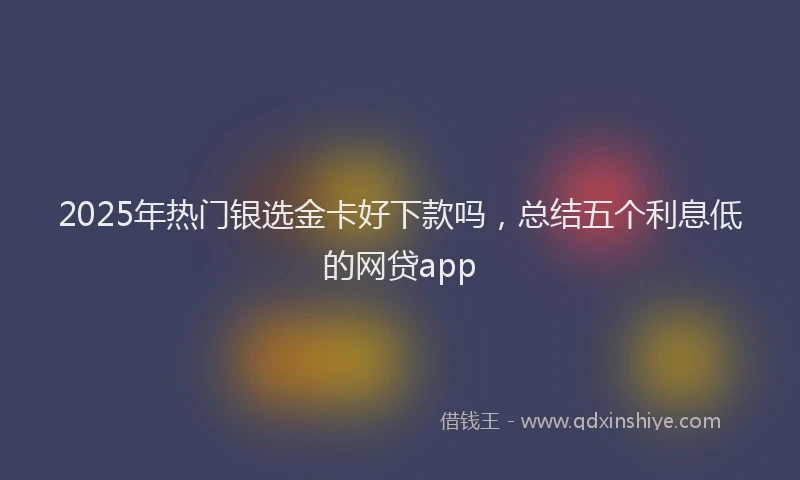 2025年热门银选金卡好下款吗，总结五个利息低的网贷app