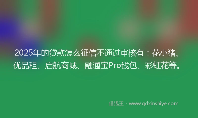 2025年的贷款怎么征信不通过审核有：花小猪、优品租、启航商城、融通宝Pro钱包、彩虹花等。