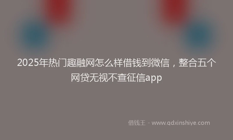 2025年热门趣融网怎么样借钱到微信，整合五个网贷无视不查征信app