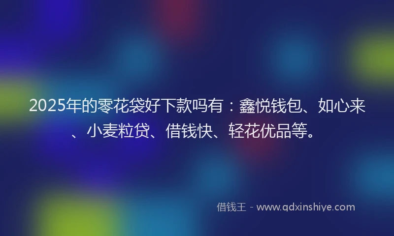 2025年的零花袋好下款吗有：鑫悦钱包、如心来、小麦粒贷、借钱快、轻花优品等。