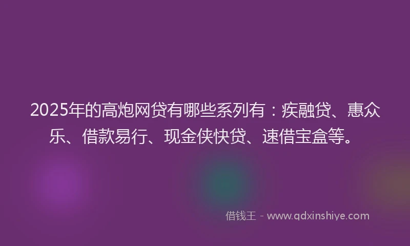 2025年的高炮网贷有哪些系列有：疾融贷、惠众乐、借款易行、现金侠快贷、速借宝盒等。