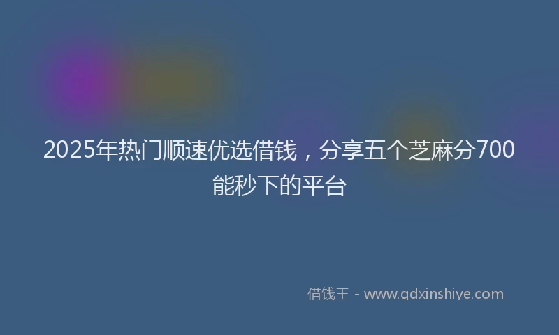 2025年热门顺速优选借钱，分享五个芝麻分700能秒下的平台