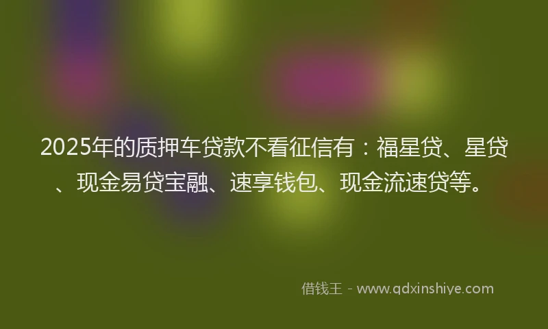 2025年的质押车贷款不看征信有：福星贷、星贷、现金易贷宝融、速享钱包、现金流速贷等。