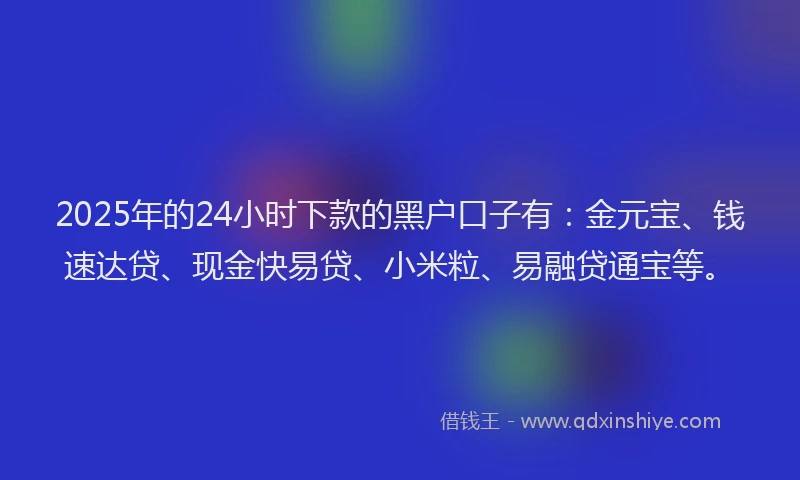 2025年的24小时下款的黑户口子有：金元宝、钱速达贷、现金快易贷、小米粒、易融贷通宝等。