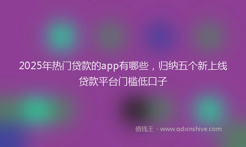 2025年热门贷款的app有哪些，归纳五个新上线贷款平台门槛低口子