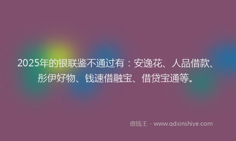 2025年的银联鉴不通过有：安逸花、人品借款、彤伊好物、钱速借融宝、借贷宝通等。