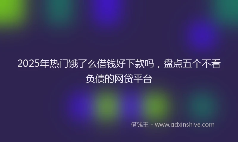 2025年热门饿了么借钱好下款吗，盘点五个不看负债的网贷平台
