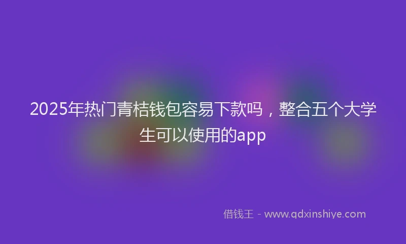 2025年热门青桔钱包容易下款吗，整合五个大学生可以使用的app