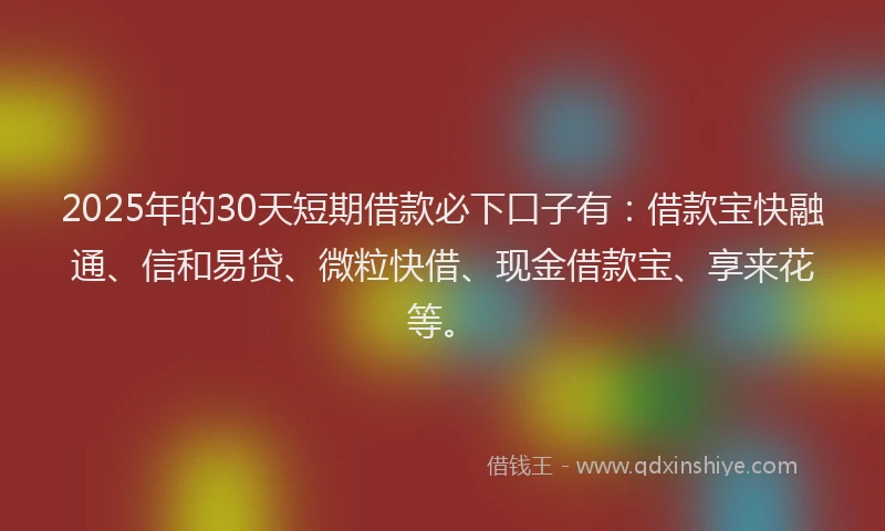 2025年的30天短期借款必下口子有：借款宝快融通、信和易贷、微粒快借、现金借款宝、享来花等。