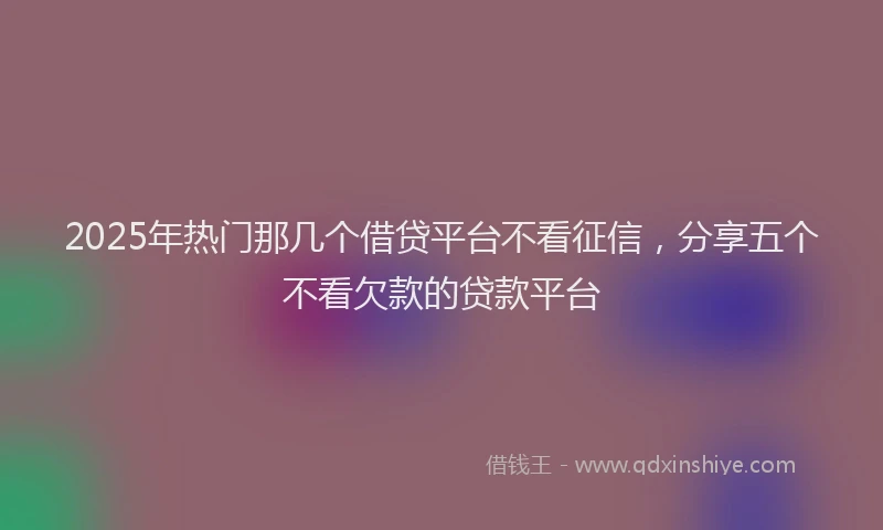 2025年热门那几个借贷平台不看征信，分享五个不看欠款的贷款平台