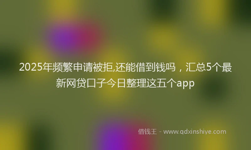 2025年频繁申请被拒,还能借到钱吗，汇总5个最新网贷口子今日整理这五个app