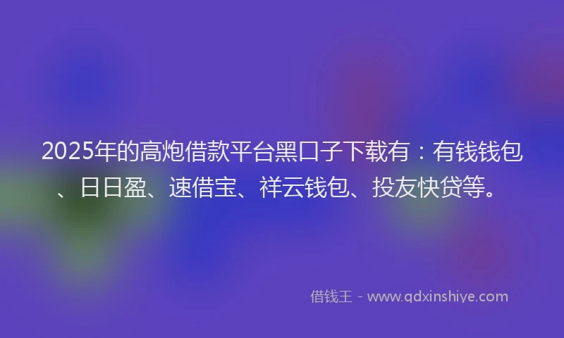 2025年的高炮借款平台黑口子下载有：有钱钱包、日日盈、速借宝、祥云钱包、投友快贷等。