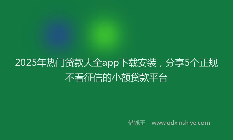 2025年热门贷款大全app下载安装，分享5个正规不看征信的小额贷款平台
