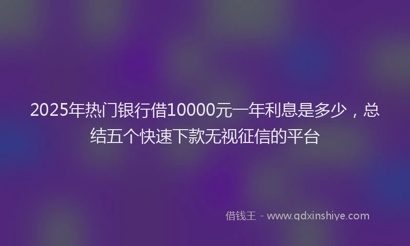 2025年热门银行借10000元一年利息是多少，总结五个快速下款无视征信的平台