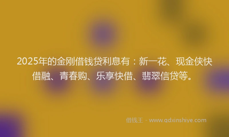2025年的金刚借钱贷利息有：新一花、现金侠快借融、青春购、乐享快借、翡翠信贷等。