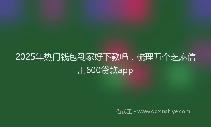 2025年热门钱包到家好下款吗，梳理五个芝麻信用600贷款app