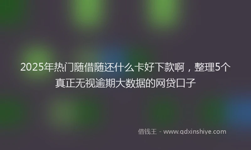 2025年热门随借随还什么卡好下款啊，整理5个真正无视逾期大数据的网贷口子