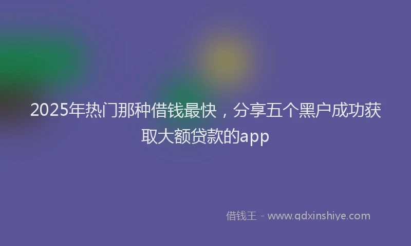 2025年热门那种借钱最快，分享五个黑户成功获取大额贷款的app