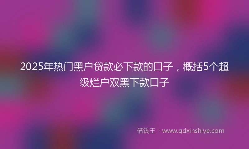 2025年热门黑户贷款必下款的口子，概括5个超级烂户双黑下款口子